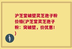 沪芝堂破壁灵芝孢子粉价格(沪芝堂灵芝孢子粉：突破壁，价优惠！)