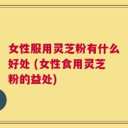 女性服用灵芝粉有什么好处 (女性食用灵芝粉的益处)