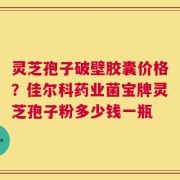 灵芝孢子破壁胶囊价格？佳尔科药业菌宝牌灵芝孢子粉多少钱一瓶