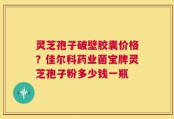 灵芝孢子破壁胶囊价格？佳尔科药业菌宝牌灵芝孢子粉多少钱一瓶