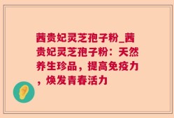 茜贵妃灵芝孢子粉_茜贵妃灵芝孢子粉：天然养生珍品，提高免疫力，焕发青春活力