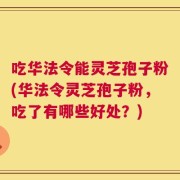 吃华法令能灵芝孢子粉(华法令灵芝孢子粉，吃了有哪些好处？)