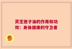 灵芝孢子油的作用和功效：身体健康的守卫者