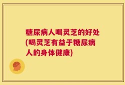 糖尿病人喝灵芝的好处(喝灵芝有益于糖尿病人的身体健康)