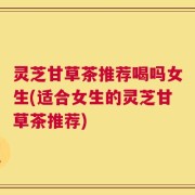 灵芝甘草茶推荐喝吗女生(适合女生的灵芝甘草茶推荐)
