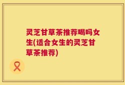 灵芝甘草茶推荐喝吗女生(适合女生的灵芝甘草茶推荐)