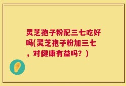灵芝孢子粉配三七吃好吗(灵芝孢子粉加三七，对健康有益吗？)