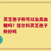 灵芝孢子粉可以治高血糖吗？佳尔科灵芝孢子粉好吗