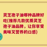 灵芝孢子油哪种品牌好吃(推荐几款优质灵芝孢子油品牌，让你享受美味又营养的口感)