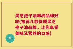 灵芝孢子油哪种品牌好吃(推荐几款优质灵芝孢子油品牌，让你享受美味又营养的口感)