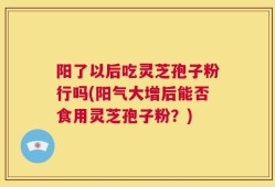 阳了以后吃灵芝孢子粉行吗(阳气大增后能否食用灵芝孢子粉？)
