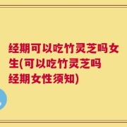 经期可以吃竹灵芝吗女生(可以吃竹灵芝吗 经期女性须知)