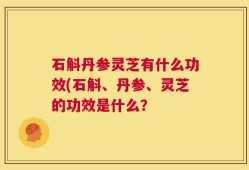 石斛丹参灵芝有什么功效(石斛、丹参、灵芝的功效是什么？