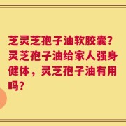 芝灵芝孢子油软胶囊？灵芝孢子油给家人强身健体，灵芝孢子油有用吗？