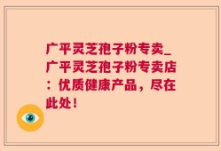 广平灵芝孢子粉专卖_广平灵芝孢子粉专卖店：优质健康产品，尽在此处！