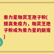 姜力星珈灵芝孢子粉(提高免疫力，珈灵芝孢子粉成为姜力星的新宠)