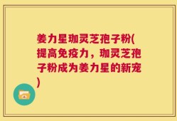 姜力星珈灵芝孢子粉(提高免疫力，珈灵芝孢子粉成为姜力星的新宠)