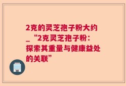 2克的灵芝孢子粉大约_“2克灵芝孢子粉：探索其重量与健康益处的关联”