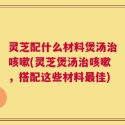灵芝配什么材料煲汤治咳嗽(灵芝煲汤治咳嗽，搭配这些材料最佳)