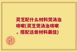 灵芝配什么材料煲汤治咳嗽(灵芝煲汤治咳嗽，搭配这些材料最佳)