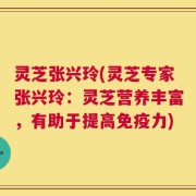灵芝张兴玲(灵芝专家张兴玲：灵芝营养丰富，有助于提高免疫力)