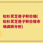 松杉灵芝孢子粉价格(松杉灵芝孢子粉价格市场调研分析)