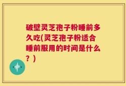 破壁灵芝孢子粉睡前多久吃(灵芝孢子粉适合睡前服用的时间是什么？)