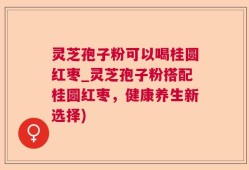 灵芝孢子粉可以喝桂圆红枣_灵芝孢子粉搭配桂圆红枣，健康养生新选择)