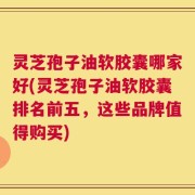 灵芝孢子油软胶囊哪家好(灵芝孢子油软胶囊排名前五，这些品牌值得购买)