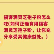 福客满灵芝孢子粉怎么吃(如何正确食用福客满灵芝孢子粉，让你充分享受其健康益处。)