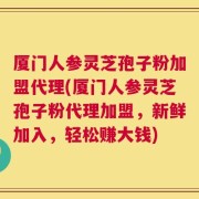 厦门人参灵芝孢子粉加盟代理(厦门人参灵芝孢子粉代理加盟，新鲜加入，轻松赚大钱)