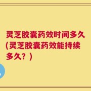 灵芝胶囊药效时间多久(灵芝胶囊药效能持续多久？)
