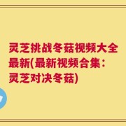 灵芝挑战冬菇视频大全最新(最新视频合集：灵芝对决冬菇)