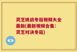 灵芝挑战冬菇视频大全最新(最新视频合集：灵芝对决冬菇)