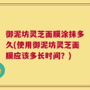 御泥坊灵芝面膜涂抹多久(使用御泥坊灵芝面膜应该多长时间？)