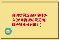 御泥坊灵芝面膜涂抹多久(使用御泥坊灵芝面膜应该多长时间？)