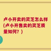 卢小开卖的灵芝怎么样(卢小开售卖的灵芝质量如何？)
