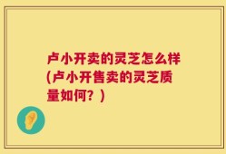 卢小开卖的灵芝怎么样(卢小开售卖的灵芝质量如何？)