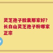 灵芝孢子胶囊那家好？长白山灵芝孢子粉哪家正宗