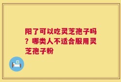 阳了可以吃灵芝孢子吗？哪类人不适合服用灵芝孢子粉