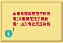 山东头道灵芝孢子粉胶囊(头道灵芝孢子粉胶囊：山东专业灵芝制品)