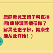 康静源灵芝孢子粉直播间(康静源直播带你了解灵芝孢子粉，健康生活从此开始！)