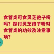 食管炎可食灵芝孢子粉吗？探讨灵芝孢子粉对食管炎的功效及注意事项？