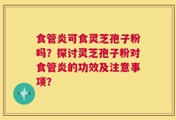 食管炎可食灵芝孢子粉吗？探讨灵芝孢子粉对食管炎的功效及注意事项？