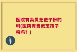 医院有卖灵芝孢子粉的吗(医院有售灵芝孢子粉吗？)