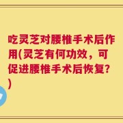 吃灵芝对腰椎手术后作用(灵芝有何功效，可促进腰椎手术后恢复？)