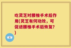 吃灵芝对腰椎手术后作用(灵芝有何功效，可促进腰椎手术后恢复？)