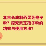 北京长成制药灵芝孢子粉？探究灵芝孢子粉的功效与使用方法？