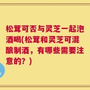 松茸可否与灵芝一起泡酒喝(松茸和灵芝可混酿制酒，有哪些需要注意的？)