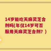 14岁能吃天麻灵芝合剂吗(年仅14岁可否服用天麻灵芝合剂？)